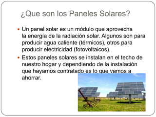 ¿Que son los Paneles Solares?
 Un panel solar es un módulo que aprovecha
  la energía de la radiación solar. Algunos son para
  producir agua caliente (térmicos), otros para
  producir electricidad (fotovoltaicos).
 Estos paneles solares se instalan en el techo de
  nuestro hogar y dependiendo de la instalación
  que hayamos contratado es lo que vamos a
  ahorrar.
 