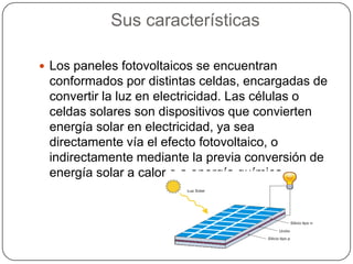 Sus características

 Los paneles fotovoltaicos se encuentran
 conformados por distintas celdas, encargadas de
 convertir la luz en electricidad. Las células o
 celdas solares son dispositivos que convierten
 energía solar en electricidad, ya sea
 directamente vía el efecto fotovoltaico, o
 indirectamente mediante la previa conversión de
 energía solar a calor o a energía química.
 
