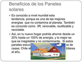 Beneficios de los Paneles
solares
 Es conocido a nivel mundial esta
  tendencia, porque es una de las mejores
  energías que no contamina al planeta. También
  es conocido como 3R, renovable, reutilizable y
  reciclable.
 Así, en tu nuevo hogar podrás ahorrar desde un
  20% hasta un 100% de energía, y lo mejor es
  que es inagotable y no contaminante. Si estos
  paneles estuvieran instalados en 5 millones de
  casas, Chile ahorraría 1.250 millones de dólares
  al año,
 