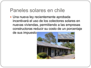 Paneles solares en chile
 Una nueva ley recientemente aprobada
 incentivará el uso de los colectores solares en
 nuevas viviendas, permitiendo a las empresas
 constructoras reducir su costo de un porcentaje
 de sus impuestos.
 