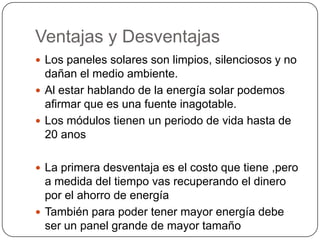 Ventajas y Desventajas
 Los paneles solares son limpios, silenciosos y no
  dañan el medio ambiente.
 Al estar hablando de la energía solar podemos
  afirmar que es una fuente inagotable.
 Los módulos tienen un periodo de vida hasta de
  20 anos

 La primera desventaja es el costo que tiene ,pero
  a medida del tiempo vas recuperando el dinero
  por el ahorro de energía
 También para poder tener mayor energía debe
  ser un panel grande de mayor tamaño
 