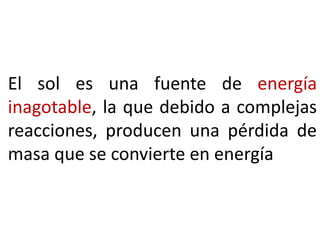 El sol es una fuente de energía
inagotable, la que debido a complejas
reacciones, producen una pérdida de
masa que se convierte en energía

 