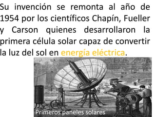 Su invención se remonta al año de
1954 por los científicos Chapín, Fueller
y Carson quienes desarrollaron la
primera célula solar capaz de convertir
la luz del sol en energía eléctrica.

Primeros paneles solares

 