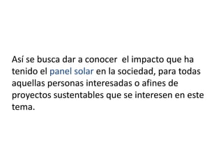 Así se busca dar a conocer el impacto que ha
tenido el panel solar en la sociedad, para todas
aquellas personas interesadas o afines de
proyectos sustentables que se interesen en este
tema.

 