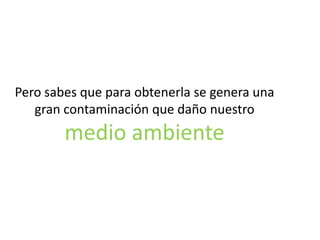 Pero sabes que para obtenerla se genera una
gran contaminación que daño nuestro

medio ambiente

 