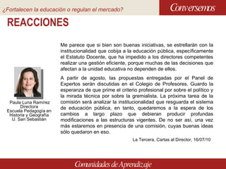 REACCIONES Conversemos Comunidades de Aprendizaje Me parece que si bien son buenas iniciativas, se estrellarán con la institucionalidad que cobija a la educación pública, específicamente el Estatuto Docente, que ha impedido a los directores competentes realizar una gestión eficiente, porque muchas de las decisiones que afectan a la unidad educativa no dependen de ellos. A partir de agosto, las propuestas entregadas por el Panel de Expertos serán discutidas en el Colegio de Profesores. Guardo la esperanza de que prime el criterio profesional por sobre el político y la mirada técnica por sobre la gremialista. La próxima tarea de la comisión será analizar la institucionalidad que resguarda el sistema de educación pública, en tanto, quedaremos a la espera de los cambios a largo plazo que debieran producir profundas modificaciones a las estructuras vigentes. De no ser así, una vez más estaremos en presencia de una comisión, cuyas buenas ideas sólo quedaron en eso. La Tercera, Cartas al Director, 16/07/10 Paula Luna Ramírez Directora Escuela Pedagogía en Historia y Geografía U. San Sebastián ¿Fortalecen la educación o regulan el mercado?   