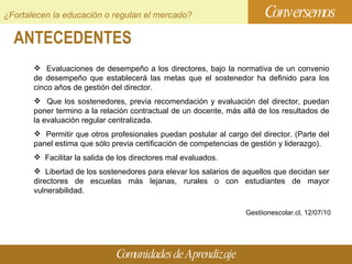 ANTECEDENTES Conversemos Comunidades de Aprendizaje ¿Fortalecen la educación o regulan el mercado?    Evaluaciones de desempeño a los directores, bajo la normativa de un convenio de desempeño que establecerá las metas que el sostenedor ha definido para los cinco años de gestión del director.  Que los sostenedores, previa recomendación y evaluación del director, puedan poner termino a la relación contractual de un docente, más allá de los resultados de la evaluación regular centralizada.  Permitir que otros profesionales puedan postular al cargo del director. (Parte del panel estima que sólo previa certificación de competencias de gestión y liderazgo).  Facilitar la salida de los directores mal evaluados.  Libertad de los sostenedores para elevar los salarios de aquellos que decidan ser directores de escuelas más lejanas, rurales o con estudiantes de mayor vulnerabilidad. Gestiionescolar.cl,  12/07/10 