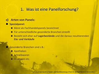 c) Arten von Panels:
 Spezialpanel:
    Meist als Fachhandelspanels bezeichnet
    Für unterschiedliche gesonderte Branchen erstellt
    Bezieht sich eher auf Lagerbestände und die daraus resultierenden
     Ein- und Verkäufe

 Gesonderte Branchen sind z.B.:
    Apotheken
    Schreibwaren
    Drogerien etc.




                      Referat // Jens Eyrich // Sozial- und Marktforschung // Prof. Dr. Burkard Michel // 26.10.2011
 