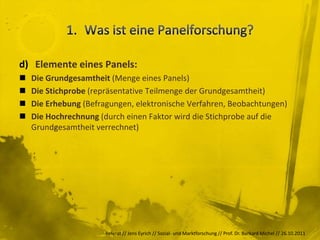 d) Elemente eines Panels:
   Die Grundgesamtheit (Menge eines Panels)
   Die Stichprobe (repräsentative Teilmenge der Grundgesamtheit)
   Die Erhebung (Befragungen, elektronische Verfahren, Beobachtungen)
   Die Hochrechnung (durch einen Faktor wird die Stichprobe auf die
    Grundgesamtheit verrechnet)




                       Referat // Jens Eyrich // Sozial- und Marktforschung // Prof. Dr. Burkard Michel // 26.10.2011
 
