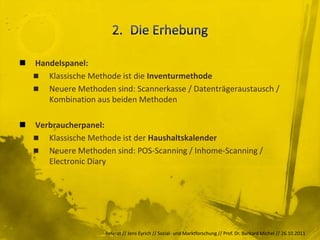    Handelspanel:
     Klassische Methode ist die Inventurmethode
     Neuere Methoden sind: Scannerkasse / Datenträgeraustausch /
       Kombination aus beiden Methoden

   Verbraucherpanel:
     Klassische Methode ist der Haushaltskalender
     Neuere Methoden sind: POS-Scanning / Inhome-Scanning /
       Electronic Diary




                     Referat // Jens Eyrich // Sozial- und Marktforschung // Prof. Dr. Burkard Michel // 26.10.2011
 