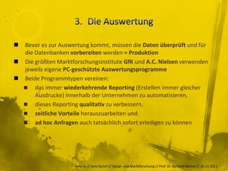  Bevor es zur Auswertung kommt, müssen die Daten überprüft und für
  die Datenbanken vorbereiten werden = Produktion
 Die größten Marktforschungsinstitute GfK und A.C. Nielsen verwenden
  jeweils eigene PC-geschützte Auswertungsprogramme
 Beide Programmtypen vereinen:
   das immer wiederkehrende Reporting (Erstellen immer gleicher
      Ausdrucke) innerhalb der Unternehmen zu automatisieren,
   dieses Reporting qualitativ zu verbessern,
   zeitliche Vorteile herauszuarbeiten und
   ad hoc Anfragen auch tatsächlich sofort erledigen zu können




                     Referat // Jens Eyrich // Sozial- und Marktforschung // Prof. Dr. Burkard Michel // 26.10.2011
 