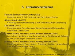 Erichson, Bernd; Hammann, Peter (1990):
    Marktforschung. 2. Aufl. Stuttgart; Ney York: Gustav Fischer
Hüttner, Manfred (1999):
    Grundzüge der Marktforschung. 6. Aufl. München; Wien: Oldenbourg
Kuß, Alfred (2004):
    Marktforschung. Grundlagen der Datenerhebung und Datenanalyse.
    Wiesbaden: Gabler; GWV
Günther, Martin; Vossebein, Ulrich, Wildner, Raimund (1998):
    Panels in der Marktforschung. Praxisorientierte Einführung mit Aufgaben
    und Musterlösungen. Wiesbaden: Gabler
Günther, Martin; Vossebein, Ulrich, Wildner, Raimund (2006):
    Marktforschung mit Panels. Arten – Erhebung – Analyse – Anwendung. 2.
    Aufl. Wiesbaden: Gabler; GWV


                       Referat // Jens Eyrich // Sozial- und Marktforschung // Prof. Dr. Burkard Michel // 26.10.2011
 