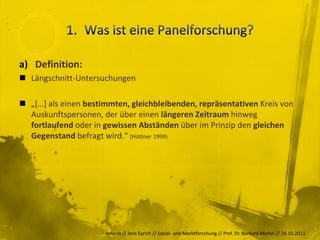 a) Definition:
 Längschnitt-Untersuchungen

 „[…] als einen bestimmten, gleichbleibenden, repräsentativen Kreis von
  Auskunftspersonen, der über einen längeren Zeitraum hinweg
  fortlaufend oder in gewissen Abständen über im Prinzip den gleichen
  Gegenstand befragt wird.“ (Hüttner 1999)




                      Referat // Jens Eyrich // Sozial- und Marktforschung // Prof. Dr. Burkard Michel // 26.10.2011
 