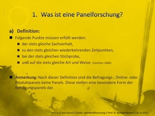 a) Definition:
 Folgende Punkte müssen erfüllt werden:
    der stets gleiche Sachverhalt,
    zu den stets gleichen wiederkehrenden Zeitpunkten,
    bei der stets gleichen Stichprobe,
    und auf die stets gleiche Art und Weise. (Günther 2006)



 Anmerkung: Nach dieser Definition sind die Befragungs-, Online- oder
  Produktpanels keine Panels. Diese stellen eine besondere Form der
  Befragungspanels dar.




                       Referat // Jens Eyrich // Sozial- und Marktforschung // Prof. Dr. Burkard Michel // 26.10.2011
 