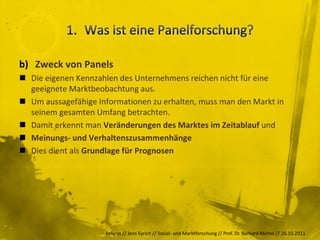 b) Zweck von Panels
 Die eigenen Kennzahlen des Unternehmens reichen nicht für eine
  geeignete Marktbeobachtung aus.
 Um aussagefähige Informationen zu erhalten, muss man den Markt in
  seinem gesamten Umfang betrachten.
 Damit erkennt man Veränderungen des Marktes im Zeitablauf und
 Meinungs- und Verhaltenszusammenhänge
 Dies dient als Grundlage für Prognosen




                     Referat // Jens Eyrich // Sozial- und Marktforschung // Prof. Dr. Burkard Michel // 26.10.2011
 