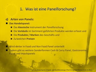 c) Arten von Panels:
 Das Handelspanel:
    Das klassische Instrument der Panelforschung
    Die Verkäufe im Sortiment geführten Produkte werden erfasst und
    Die Produkte / Marken des Geschäfts und
    Zu welchen Preisen


 Wird weiter in Food und Non Food Panel unterteilt
 Zudem gibt es weitere Sonderformen Cash & Carry Panel, Gastronomie-
  Panel und Impulspanels




                     Referat // Jens Eyrich // Sozial- und Marktforschung // Prof. Dr. Burkard Michel // 26.10.2011
 