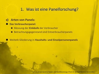 c) Arten von Panels:
 Das Verbraucherpanel:
    Messung der Einkäufe der Verbraucher
    Betrachtungsgegenstand sind Entverbraucherpanels


 Weitere Gliederung in Haushalts- und Einzelpersonenpanels




                     Referat // Jens Eyrich // Sozial- und Marktforschung // Prof. Dr. Burkard Michel // 26.10.2011
 