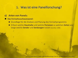 c) Arten von Panels:
 Das Fernsehzuschauerpanel:
    Grundlage für die Analyse und Planung des Fernsehprogramms
    Erfasst welche Haushalte und welche Personen zu welchen Zeiten wie
     lange welche Sender und Sendungen nutzen (Günther 1998)




                     Referat // Jens Eyrich // Sozial- und Marktforschung // Prof. Dr. Burkard Michel // 26.10.2011
 