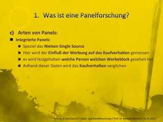 c) Arten von Panels:
 Integrierte Panels:
    Speziel das Nielsen Single Source
    Hier wird der Einfluß der Werbung auf das Kaufverhalten gemessen
    es wird festgehalten welche Person welchen Werbeblock gesehen hat
    Anhand dieser Daten wird das Kaufverhalten verglichen




                     Referat // Jens Eyrich // Sozial- und Marktforschung // Prof. Dr. Burkard Michel // 26.10.2011
 