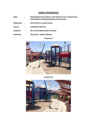 PANEL FOTOGRAFICO
OBRA
:
MEJORAMIENTO DEL PARQUE Y LOSA DEPORTIVA EN EL COMITÉ 02 DEL
ASENTAMIENTO HUMANO MARGINAL CIUDAD NUEVA.
MODALIDAD
:
POR CONTRATA A SUMA ALZADA.
EJECUTA
:
CONSORCIO COMITÉ 02.
RESIDENTE
:
ING. VICTOR ANDRES IRIARTE PAREDES.
INSPECTOR
:
ARQ. ROSA E. TORRES MIRANDA.
Fotografía 01:
Fotografía 02: