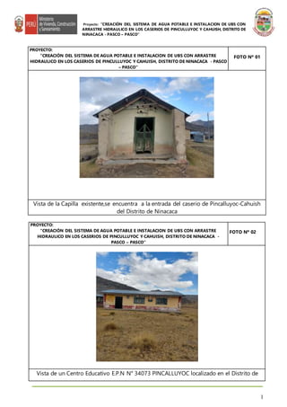 Proyecto: “CREACIÓN DEL SISTEMA DE AGUA POTABLE E INSTALACION DE UBS CON
ARRASTRE HIDRAULICO EN LOS CASERIOS DE PINCULLUYOC Y CAHUISH, DISTRITO DE
NINACACA - PASCO – PASCO”
1
PROYECTO:
“CREACIÓN DEL SISTEMA DE AGUA POTABLE E INSTALACION DE UBS CON ARRASTRE
HIDRAULICO EN LOS CASERIOS DE PINCULLUYOC Y CAHUISH, DISTRITO DE NINACACA -
PASCO – PASCO”
FOTO Nº 02
Vista de un Centro Educativo E.P.N N° 34073 PINCALLUYOC localizado en el Distrito de
PROYECTO:
“CREACIÓN DEL SISTEMA DE AGUA POTABLE E INSTALACION DE UBS CON ARRASTRE
HIDRAULICO EN LOS CASERIOS DE PINCULLUYOC Y CAHUISH, DISTRITO DE NINACACA - PASCO
– PASCO”
FOTO Nº 01
Vista de la Capilla existente,se encuentra a la entrada del caserio de Pincalluyoc-Cahuish
del Distrito de Ninacaca
 