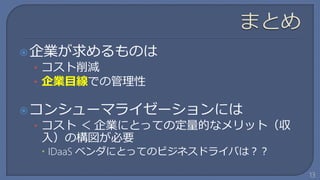  企業が求めるものは
 • コスト削減
 • 企業目線での管理性

 コンシューマライゼーションには
 • コスト ＜ 企業にとっての定量的なメリット（収
 入）の構図が必要
  IDaaS ベンダにとってのビジネスドライバは？？

                               13
 