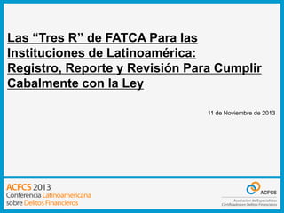 Las “Tres R” de FATCA Para las
Instituciones de Latinoamérica:
Registro, Reporte y Revisión Para Cumplir
Cabalmente con la Ley
11 de Noviembre de 2013

 