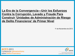 La Era de la Convergencia—Unir los Esfuerzos
Contra la Corrupción, Lavado y Fraude Para
Construir 'Unidades de Administración de Riesgo
de Delito Financieros' de Primer Nivel
11 de Noviembre de 2013

 