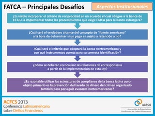 FATCA – Principales Desafíos

Aspectos Institucionales

¿Es viable incorporar el criterio de reciprocidad en un acuerdo el cual obligue a la banca de
EE.UU. a implementar todos los procedimientos que exige FATCA para la banca extranjera?

¿Cuál será el verdadero alcance del concepto de "fuente americana"
a la hora de determinar si un pago es sujeto a retención o no?

¿Cuál será el criterio que adoptará la banca norteamericana y
con qué instrumentos cuenta para su correcta identificación?

¿Cómo se deberán reencausar las relaciones de corresponsalía
a partir de la implementación de esta ley?

¿Es razonable utilizar las estructuras de compliance de la banca latina cuyo
objeto primario es la prevención del lavado de dinero del crimen organizado
también para perseguir evasores norteamericanos?

 