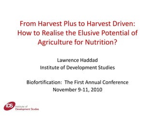 From Harvest Plus to Harvest Driven:
How to Realise the Elusive Potential of
Agriculture for Nutrition?
Lawrence Haddad
Institute of Development Studies
Biofortification: The First Annual Conference
November 9-11, 2010
 