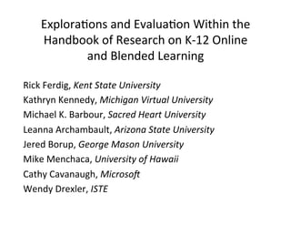 Explora(ons	
  and	
  Evalua(on	
  Within	
  the	
  
Handbook	
  of	
  Research	
  on	
  K-­‐12	
  Online	
  
and	
  Blended	
  Learning	
  
Rick	
  Ferdig,	
  Kent	
  State	
  University	
  
Kathryn	
  Kennedy,	
  Michigan	
  Virtual	
  University	
  
Michael	
  K.	
  Barbour,	
  Sacred	
  Heart	
  University	
  	
  
Leanna	
  Archambault,	
  Arizona	
  State	
  University	
  
Jered	
  Borup,	
  George	
  Mason	
  University	
  
Mike	
  Menchaca,	
  University	
  of	
  Hawaii	
  
Cathy	
  Cavanaugh,	
  Microso=	
  
Wendy	
  Drexler,	
  ISTE	
  
 
