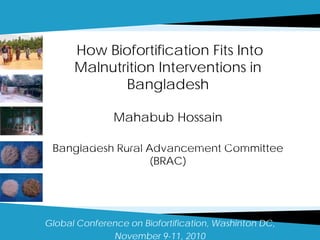 How Biofortification Fits Into
Malnutrition Interventions in
Bangladesh
Mahabub Hossain
Bangladesh Rural Advancement Committee
(BRAC)
Global Conference on Biofortification, Washinton DC,
November 9-11, 2010
International Food Policy Research Institute, Washington DC
and International Rice Research Institute Philippines
 