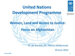 United Nations
Development Programme
July 11, 2014 1
Women, Land and Access to Justice:
Focus on Afghanistan
Dr. Ali Wardak, Ms. Patricia Wildermuth
10 June 2014
 