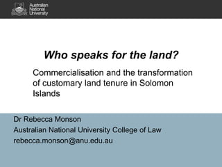 Dr Rebecca Monson
Australian National University College of Law
rebecca.monson@anu.edu.au
Who speaks for the land?
Commercialisation and the transformation
of customary land tenure in Solomon
Islands
 