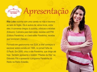 Rita Lobo cozinha com uma caneta na mão e escreve
ao lado do fogão. Ela é autora de vários livros, entre
eles: A conversa chegou à cozinha, crônicas e receitas
(Ediouro); Culinária para bem estar, receitas antiTPM
(Editora Panelinha); e o best-seller Panelinha, receitas
que funcionam (Senac). .
Formada em gastronomia nos EUA, a chef começou a
escrever sobre comida em 1995, no jornal Folha de
S.Paulo. Em 2000, criou o site Panelinha, que dirige até
hoje. Também apresenta o boletim “Pitadas da Rita” na
Eldorado FM e apresenta o programa Panelinha no
Rádio na Rádio Estadão.
 