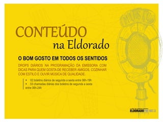  02 boletins diários de segunda a sexta entre 06h-19h
 03 chamadas diárias dos boletins de segunda a sexta
entre 06h-24h
DROPS DIÁRIOS NA PROGRAMAÇÃO DA EMISSORA COM
DICAS PARA QUEM GOSTA DE RECEBER AMIGOS, COZINHAR
COM ESTILO E OUVIR MÚSICA DE QUALIDADE.
O BOM GOSTO EM TODOS OS SENTIDOS
 