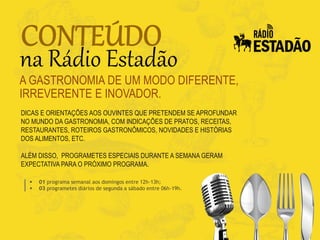 DICAS E ORIENTAÇÕES AOS OUVINTES QUE PRETENDEM SE APROFUNDAR
NO MUNDO DA GASTRONOMIA, COM INDICAÇÕES DE PRATOS, RECEITAS,
RESTAURANTES, ROTEIROS GASTRONÔMICOS, NOVIDADES E HISTÓRIAS
DOS ALIMENTOS, ETC.
ALÉM DISSO, PROGRAMETES ESPECIAIS DURANTE A SEMANA GERAM
EXPECTATIVA PARA O PRÓXIMO PROGRAMA.
A GASTRONOMIA DE UM MODO DIFERENTE,
IRREVERENTE E INOVADOR.
 01 programa semanal aos domingos entre 12h-13h;
 03 programetes diários de segunda a sábado entre 06h-19h.
 