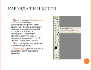 КАРАНДАШИ И КИСТИ
Инструменты «Карандаш»
и «Кисть» в общем
соответствуют реальным
аналогам. Кисть позволяет
наносить мазки заданной
толщины и цвета, а
карандаш – свободно
рисовать контур или с
помощью клавиши SHIFT
рисовать прямые линии.
Кисть – проводит линии с
мягкими краями.
Карандаш рисует линии с
резкими, зазубренными
краями.
 
