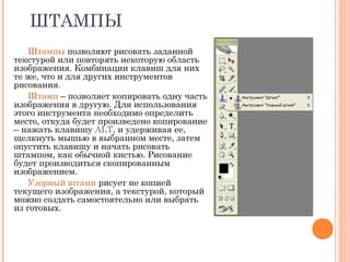 ШТАМПЫ
Штампы позволяют рисовать заданной
текстурой или повторять некоторую область
изображения. Комбинации клавиш для них
те же, что и для других инструментов
рисования.
Штамп – позволяет копировать одну часть
изображения в другую. Для использования
этого инструмента необходимо определить
место, откуда будет произведено копирование
– нажать клавишу ALT, и удерживая ее,
щелкнуть мышью в выбранном месте, затем
опустить клавишу и начать рисовать
штампом, как обычной кистью. Рисование
будет производиться скопированным
изображением.
Узорный штамп рисует не копией
текущего изображения, а текстурой, который
можно создать самостоятельно или выбрать
из готовых.
 