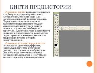 КИСТИ ПРЕДЫСТОРИИ
«Архивная кисть» позволяет вернуться
к любому предыдущему состоянию
изображения, отменив одну или
несколько операций редактирования.
Перед использованием кисти на
соответствующей палитре следует
установить флажок у того пункта
истории, к которому необходимо
вернуться. Движение этого инструмента
приведет к удалению всех результатов
редактирования, находящихся после
выбранного пункта истории
редактирования.
«Архивная художественная кисть»
позволяет создать спецэффекты,
используя в качестве источника
предыдущее состояние изображения.
Она искажает восстанавливаемое
изображение, добавляя к нему мазки
кистью с предыдущим содержимым.
 