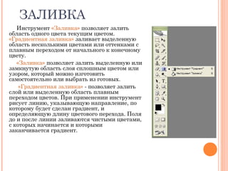 ЗАЛИВКА
Инструмент «Заливка» позволяет залить
область одного цвета текущим цветом.
«Градиентная заливка» заливает выделенную
область несколькими цветами или оттенками с
плавным переходом от начального к конечному
цвету.
«Заливка» позволяет залить выделенную или
замкнутую область слоя сплошным цветом или
узором, который можно изготовить
самостоятельно или выбрать из готовых.
«Градиентная заливка» - позволяет залить
слой или выделенную область плавным
переходом цветов. При применении инструмент
рисует линию, указывающую направление, по
которому будет сделан градиент, и
определяющую длину цветового перехода. Поля
до и после линии заливаются чистыми цветами,
с которых начинается и которыми
заканчивается градиент.
 