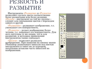 РЕЗКОСТЬ И
РАЗМЫТИЕ
Инструменты «Размытие» и «Резкость»
позволяют сделать цвета соответственно
более размытыми или более резкими.
«Палец» - инструмент из той же группы –
служит для смазывания цветов с переходом
одного в другой.
«Размытие» - размывает изображение, т.е.
уменьшает его контрастность.
«Резкость» - делает изображение более
четким, т.е. повышает его контрастность. Для
него доступны те же опции, что и для
размытия, и методика применения
инструментов также совпадает.
«Палец» - позволяет размазать
изображение. При нажатии на кнопку мыши
Photoshop захватывает пиксели под кистью
инструмента и тянет их за курсором,
постепенно оставляя часть пикселей на
изображении.
 
