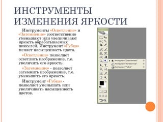 ИНСТРУМЕНТЫ
ИЗМЕНЕНИЯ ЯРКОСТИ
Инструменты «Осветление» и
«Затемнение» соответственно
уменьшают или увеличивают
яркость обрабатываемых
пикселей. Инструмент «Губка»
меняет насыщенность цвета.
«Осветление» позволяет
осветлить изображение, т.е.
увеличить его яркость.
«Затемнение» - позволяет
затемнить изображение, т.е.
уменьшить его яркость.
Инструмент «Губка» -
позволяет уменьшать или
увеличивать насыщенность
цветов.
 