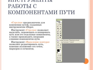 ИНСТРУМЕНТЫ
РАБОТЫ С
КОМПОНЕНТАМИ ПУТИ
«Стрелка» предназначена для
изменения путей, созданных
инструментом «Перо».
Инструмент «Стрелка» позволяет
выделять, перемещать и копировать
путь или его отдельные компоненты,
а также производить операции
слияния компонентов пути.
Инструмент «Выделение контура»
позволяет редактировать путь,
изменяя положение его точек,
маркеров и сегментов.
 