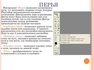 ПЕРЬЯИнструмент «Перо» позволяет вычерчивать
пути, т.е. расставить опорные точки, которые
Photoshop автоматически соединит
сегментами. Инструменты перо и рисования
фигур могут быть использованы как для
создания путей, так и для создания фигур,
переключение между режимами
производится на палитре настроек.
«Свободное перо» - позволяет чертить пути
подобно кисти или карандашу. У данного
инструмента есть все настройки инструмента
Перо и еще 2 дополнительных настройки.
«Добавить точку» - позволяет добавить
точку на путь, щелкнув мышью на сегменте
пути в том месте, где необходимо поставить
точку.
«Удалить точку» - позволяет удалить точку
с пути, щелкнув по данной точке.
«Угол» - преобразовывает точку из
сглаженной в угловую и наоборот.
 