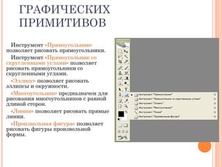 ГРАФИЧЕСКИХ
ПРИМИТИВОВ
Инструмент «Прямоугольник»
позволяет рисовать прямоугольники.
Инструмент «Прямоугольник со
скругленными углами» позволяет
рисовать прямоугольники со
скругленными углами.
«Эллипс» позволяет рисовать
эллипсы и окружности.
«Многоугольник» предназначен для
рисования многоугольников с равной
длиной сторон.
«Линия» позволяет рисовать прямые
линии.
«Произвольная фигура» позволяет
рисовать фигуры произвольной
формы.
 