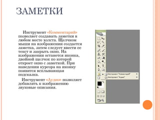 ЗАМЕТКИ
Инструмент «Комментарий»
позволяет создавать заметки в
любом месте холста. Щелчком
мыши на изображении создается
заметка, затем следует ввести ее
текст и закрыть окно. На
изображении останется иконка,
двойной щелчок по которой
откроет окно с заметкой. При
наведении курсора на иконку
появится всплывающая
подсказка.
Инструмент «Аудио» позволяет
добавлять к изображению
звуковые описания.
 