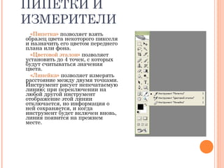 ПИПЕТКИ И
ИЗМЕРИТЕЛИ
«Пипетка» позволяет взять
образец цвета некоторого пикселя
и назначить его цветом переднего
плана или фона.
«Цветовой эталон» позволяет
установить до 4 точек, с которых
будут считываться значения
цвета.
«Линейка» позволяет измерять
расстояние между двумя точками.
Инструмент рисует непечатаемую
линию; при переключении на
любой другой инструмент
отображение этой линии
отключается, но информация о
ней сохраняется, и когда
инструмент будет включен вновь,
линия появится на прежнем
месте.
 
