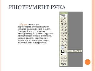 ИНСТРУМЕНТ РУКА
«Рука» позволяет
перемещать отображаемую
область изображения в окне.
Быстрый доступ к этому
инструменту из любого другого
инструмента можно получить,
нажав пробел, отпускание
клавиши возвращает ранее
включенный инструмент.
 