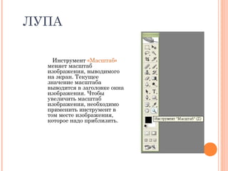 ЛУПА
Инструмент «Масштаб»
меняет масштаб
изображения, выводимого
на экран. Текущее
значение масштаба
выводится в заголовке окна
изображения. Чтобы
увеличить масштаб
изображения, необходимо
применить инструмент в
том месте изображения,
которое надо приблизить.
 